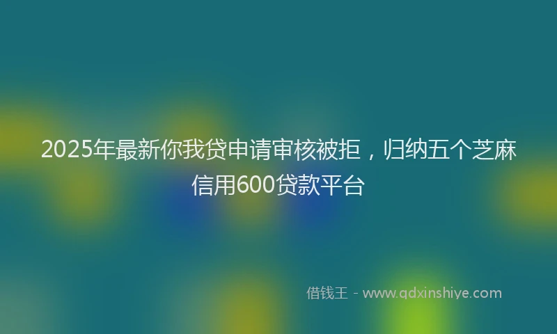 2025年最新你我贷申请审核被拒，归纳五个芝麻信用600贷款平台