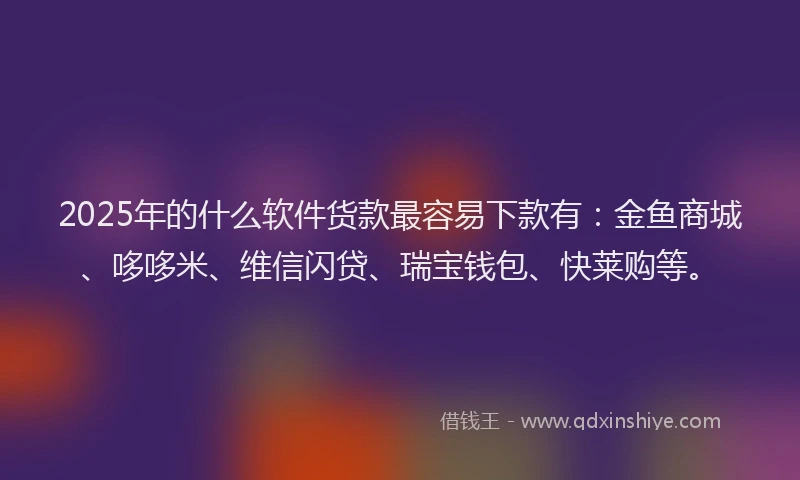 2025年的什么软件货款最容易下款有：金鱼商城、哆哆米、维信闪贷、瑞宝钱包、快莱购等。