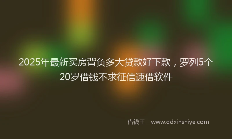 2025年最新买房背负多大贷款好下款，罗列5个20岁借钱不求征信速借软件