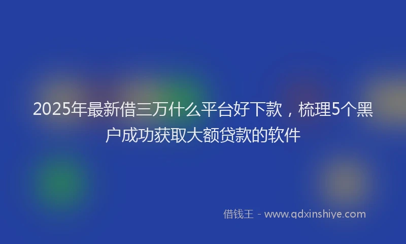 2025年最新借三万什么平台好下款，梳理5个黑户成功获取大额贷款的软件