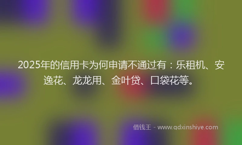 2025年的信用卡为何申请不通过有：乐租机、安逸花、龙龙用、金叶贷、口袋花等。
