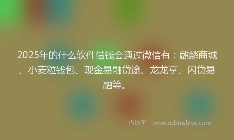 2025年的什么软件借钱会通过微信有：麒麟商城、小麦粒钱包、现金易融贷途、龙龙享、闪贷易融等。