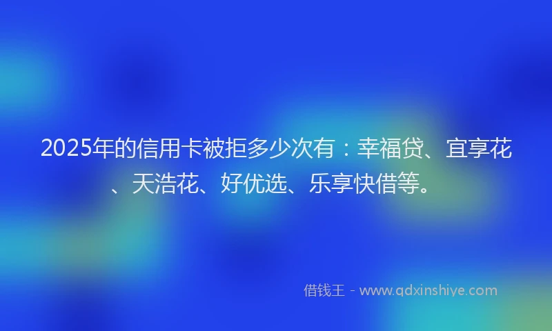 2025年的信用卡被拒多少次有：幸福贷、宜享花、天浩花、好优选、乐享快借等。