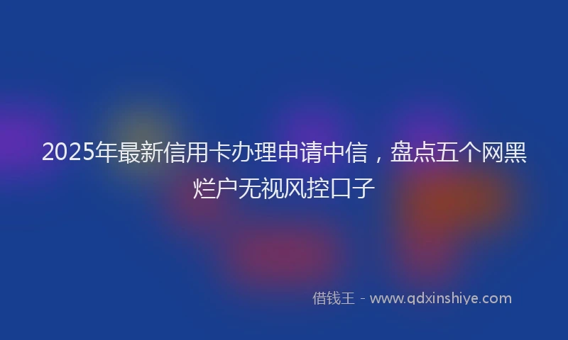 2025年最新信用卡办理申请中信，盘点五个网黑烂户无视风控口子