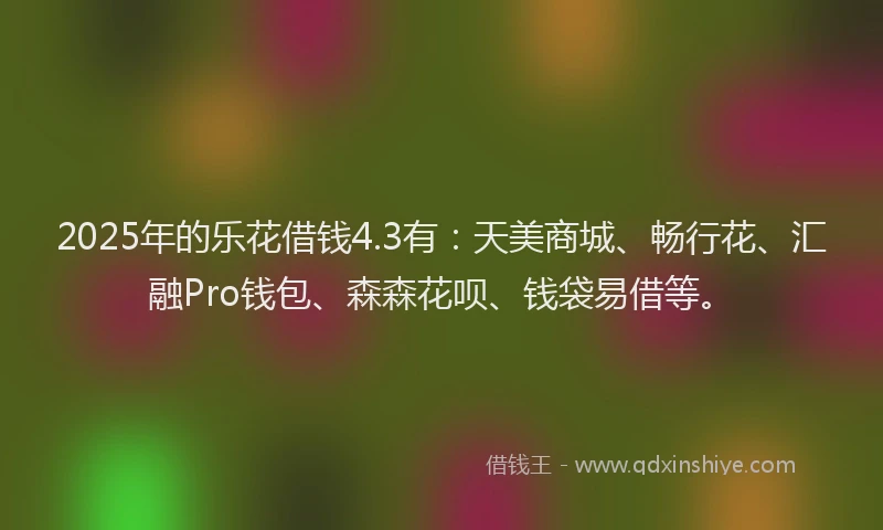 2025年的乐花借钱4.3有：天美商城、畅行花、汇融Pro钱包、森森花呗、钱袋易借等。