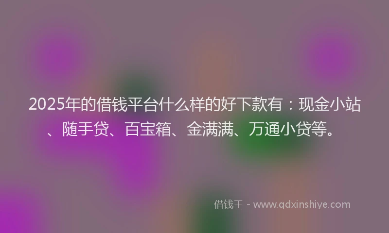 2025年的借钱平台什么样的好下款有：现金小站、随手贷、百宝箱、金满满、万通小贷等。