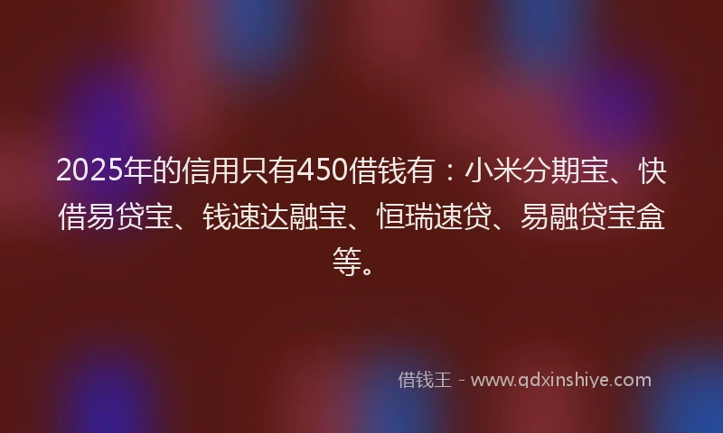 2025年的信用只有450借钱有：小米分期宝、快借易贷宝、钱速达融宝、恒瑞速贷、易融贷宝盒等。