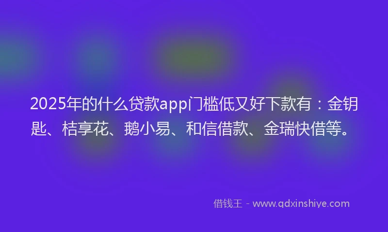 2025年的什么贷款app门槛低又好下款有：金钥匙、桔享花、鹅小易、和信借款、金瑞快借等。