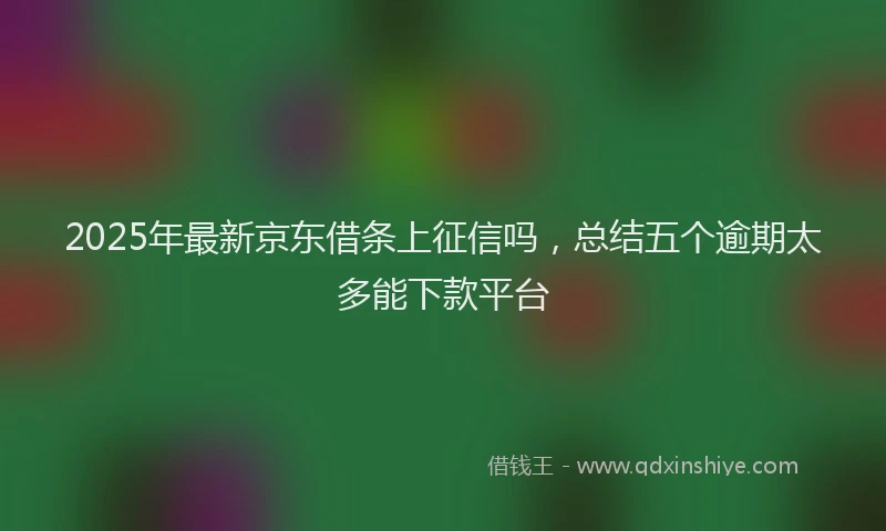 2025年最新京东借条上征信吗，总结五个逾期太多能下款平台