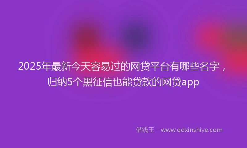 2025年最新今天容易过的网贷平台有哪些名字，归纳5个黑征信也能贷款的网贷app