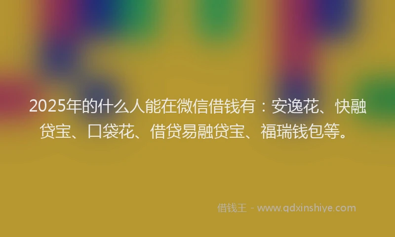 2025年的什么人能在微信借钱有：安逸花、快融贷宝、口袋花、借贷易融贷宝、福瑞钱包等。