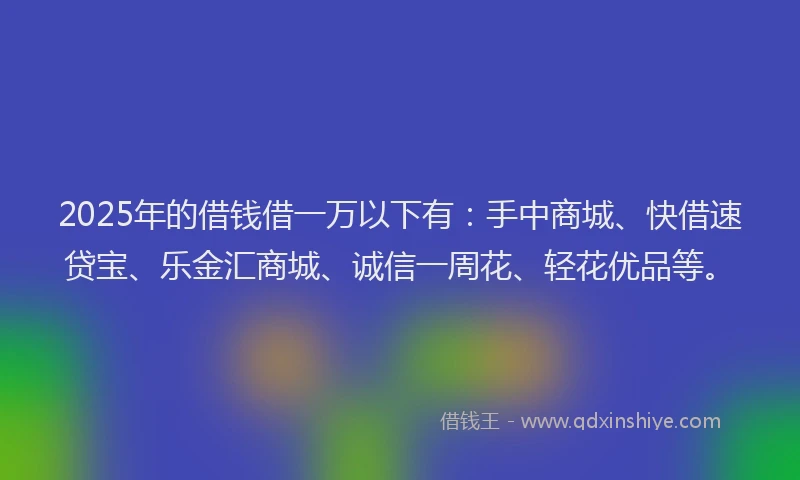 2025年的借钱借一万以下有：手中商城、快借速贷宝、乐金汇商城、诚信一周花、轻花优品等。