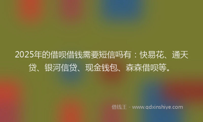 2025年的借呗借钱需要短信吗有：快易花、通天贷、银河信贷、现金钱包、森森借呗等。