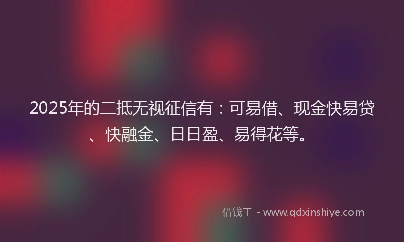 2025年的二抵无视征信有：可易借、现金快易贷、快融金、日日盈、易得花等。