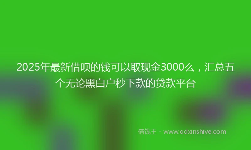 2025年最新借呗的钱可以取现金3000么，汇总五个无论黑白户秒下款的贷款平台