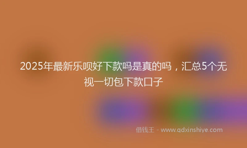 2025年最新乐呗好下款吗是真的吗，汇总5个无视一切包下款口子