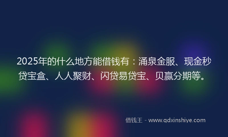 2025年的什么地方能借钱有：涌泉金服、现金秒贷宝盒、人人聚财、闪贷易贷宝、贝赢分期等。
