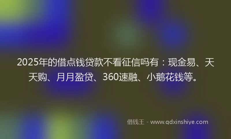 2025年的借点钱贷款不看征信吗有：现金易、天天购、月月盈贷、360速融、小鹅花钱等。