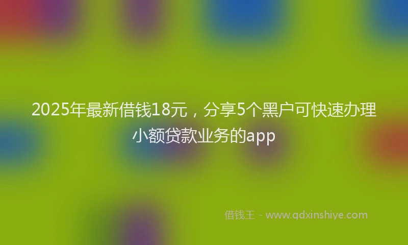 2025年最新借钱18元，分享5个黑户可快速办理小额贷款业务的app