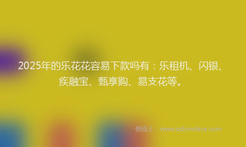 2025年的乐花花容易下款吗有：乐租机、闪银、疾融宝、甄享购、易支花等。