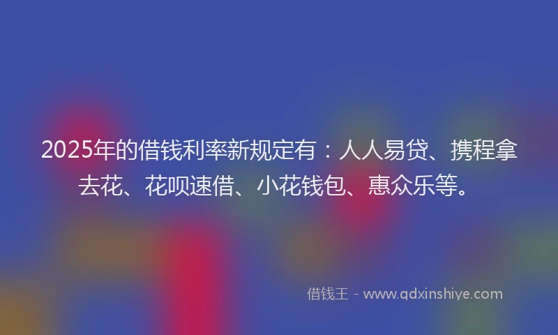 2025年的借钱利率新规定有：人人易贷、携程拿去花、花呗速借、小花钱包、惠众乐等。