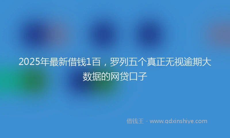 2025年最新借钱1百，罗列五个真正无视逾期大数据的网贷口子