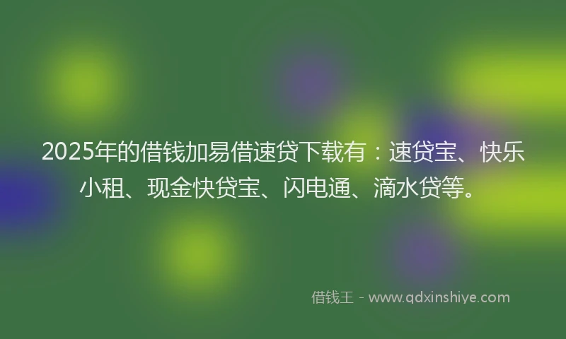 2025年的借钱加易借速贷下载有：速贷宝、快乐小租、现金快贷宝、闪电通、滴水贷等。
