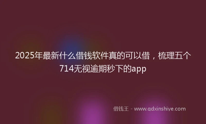 2025年最新什么借钱软件真的可以借，梳理五个714无视逾期秒下的app