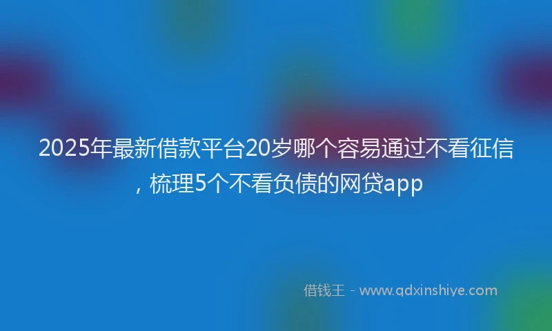 2025年最新借款平台20岁哪个容易通过不看征信，梳理5个不看负债的网贷app