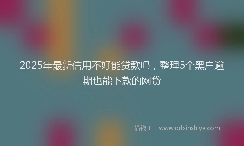 2025年最新信用不好能贷款吗，整理5个黑户逾期也能下款的网贷