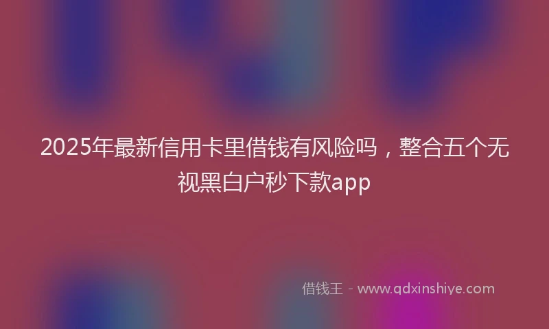 2025年最新信用卡里借钱有风险吗，整合五个无视黑白户秒下款app