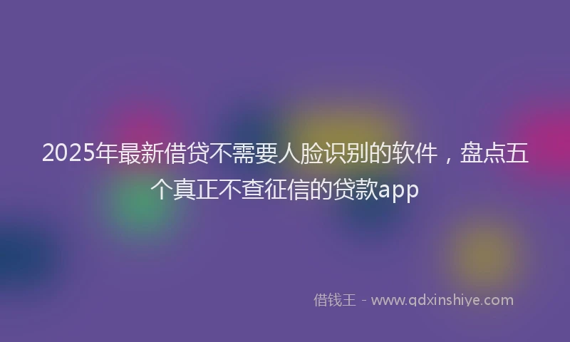 2025年最新借贷不需要人脸识别的软件，盘点五个真正不查征信的贷款app
