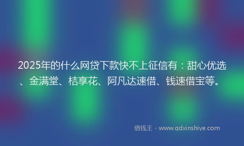 2025年的什么网贷下款快不上征信有：甜心优选、金满堂、桔享花、阿凡达速借、钱速借宝等。