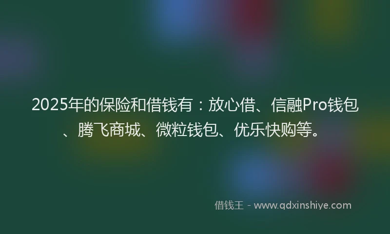 2025年的保险和借钱有：放心借、信融Pro钱包、腾飞商城、微粒钱包、优乐快购等。