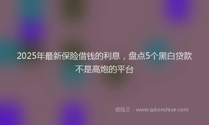 2025年最新保险借钱的利息，盘点5个黑白贷款不是高炮的平台