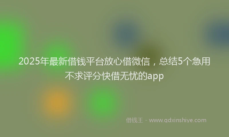 2025年最新借钱平台放心借微信，总结5个急用不求评分快借无忧的app