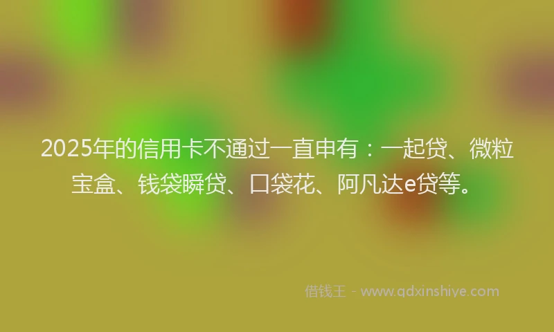 2025年的信用卡不通过一直申有：一起贷、微粒宝盒、钱袋瞬贷、口袋花、阿凡达e贷等。