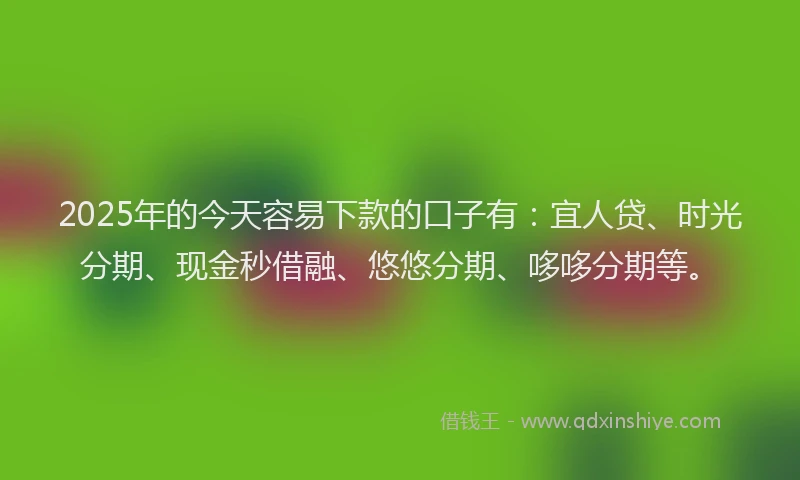2025年的今天容易下款的口子有：宜人贷、时光分期、现金秒借融、悠悠分期、哆哆分期等。