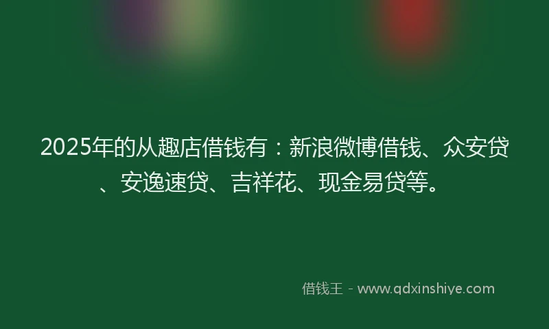 2025年的从趣店借钱有：新浪微博借钱、众安贷、安逸速贷、吉祥花、现金易贷等。
