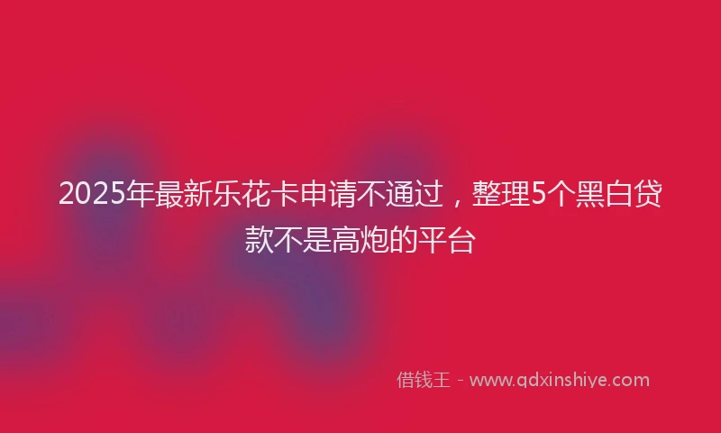2025年最新乐花卡申请不通过，整理5个黑白贷款不是高炮的平台
