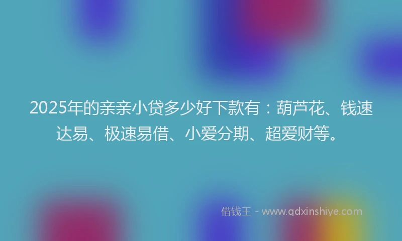 2025年的亲亲小贷多少好下款有：葫芦花、钱速达易、极速易借、小爱分期、超爱财等。