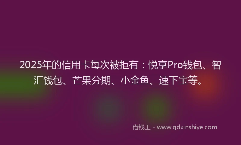 2025年的信用卡每次被拒有：悦享Pro钱包、智汇钱包、芒果分期、小金鱼、速下宝等。