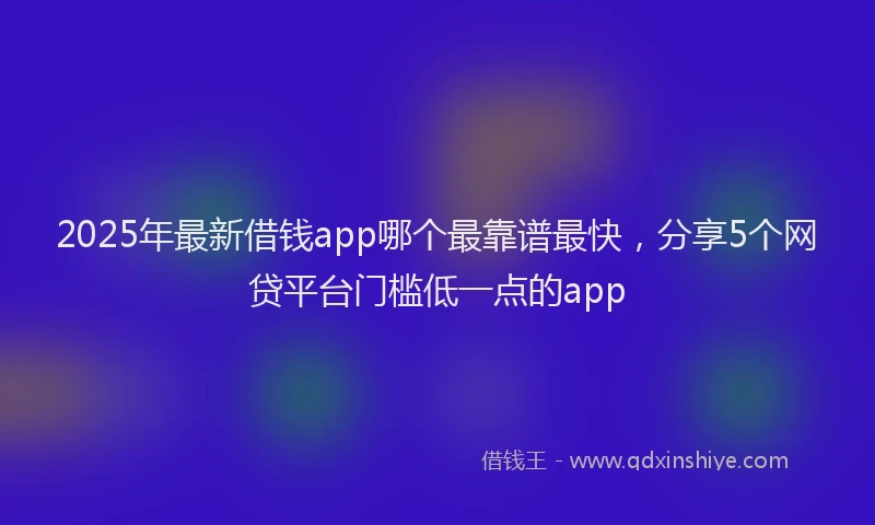 2025年最新借钱app哪个最靠谱最快，分享5个网贷平台门槛低一点的app