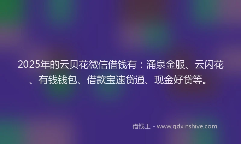 2025年的云贝花微信借钱有：涌泉金服、云闪花、有钱钱包、借款宝速贷通、现金好贷等。