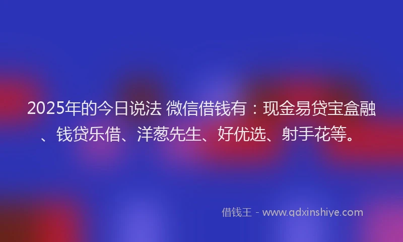2025年的今日说法 微信借钱有：现金易贷宝盒融、钱贷乐借、洋葱先生、好优选、射手花等。