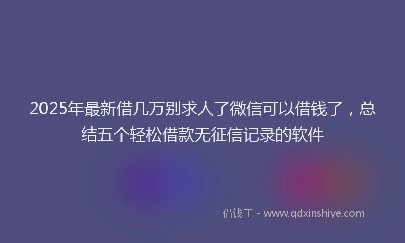 2025年最新借几万别求人了微信可以借钱了，总结五个轻松借款无征信记录的软件