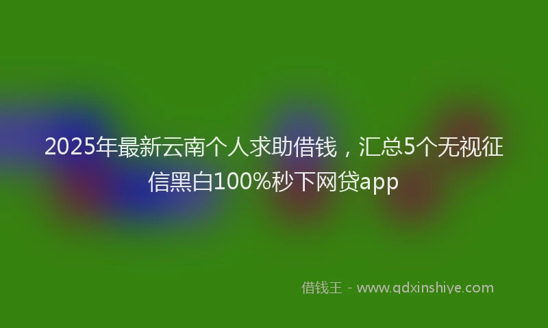 2025年最新云南个人求助借钱，汇总5个无视征信黑白100%秒下网贷app