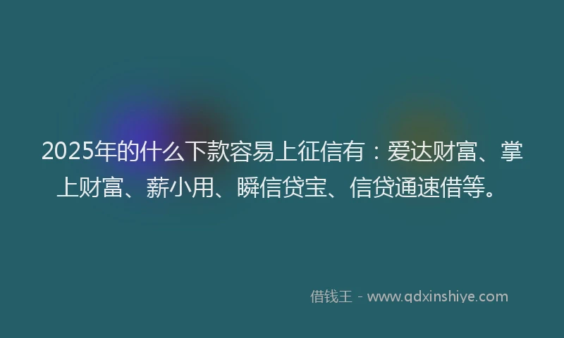 2025年的什么下款容易上征信有：爱达财富、掌上财富、薪小用、瞬信贷宝、信贷通速借等。
