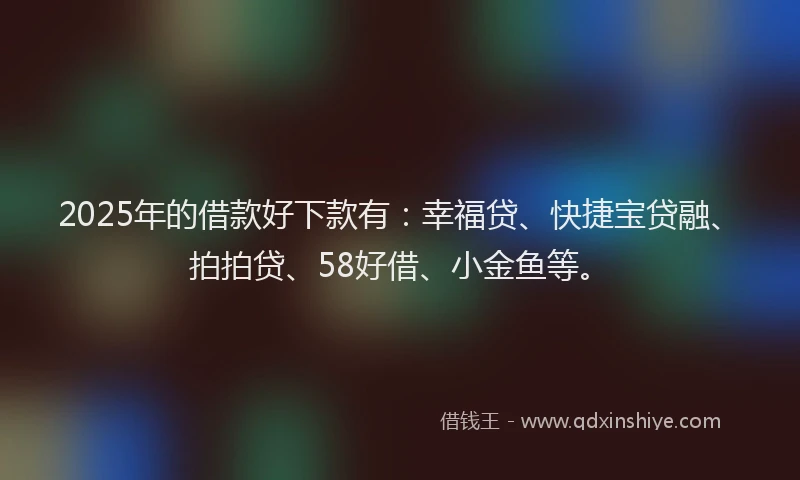 2025年的借款好下款有：幸福贷、快捷宝贷融、拍拍贷、58好借、小金鱼等。