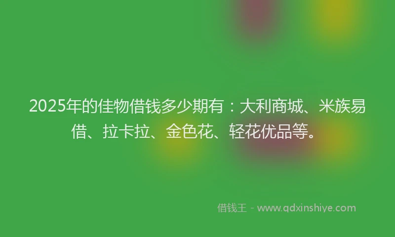 2025年的佳物借钱多少期有：大利商城、米族易借、拉卡拉、金色花、轻花优品等。